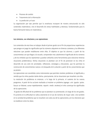 • Procesos de cambio
• Tratamiento de la información
• La predicción y el azar
La organización por ejes permite que la enseñanza incorpore de manera estructurada no sólo
contenidos matemáticos, sino el desarrollo de ciertas habilidades y destrezas, fundamentales para la
buena formación básica en matemáticas.
Los números, sus relaciones y sus operaciones
Los contenidos de esta línea se trabajan desde el primer grado con el fin de proporcionar experiencias
que pongan en juego los significados que los números adquieren en diversos contextos y las diferentes
relaciones que pueden establecerse entre ellos. El objetivo es que los alumnos, a partir de los
conocimientos con que llegan a la escuela, comprendan más cabalmente el significado de los números
y de los símbolos que los representan y puedan utilizarlos como herramientas para solucionar diversas
situaciones problemáticas. Dichas situaciones se plantean con el fin de promover en los niños el
desarrollo de una serie de actividades, reflexiones, estrategias y discusiones, que les permitan la
construcción de conocimientos nuevos o la búsqueda de la solución a partir de los conocimientos que
ya poseen.
Las operaciones son concebidas como instrumentos que permiten resolver problemas; el significado y
sentido que los niños puedan darles deriva, precisamente, de las situaciones que resuelven con ellas.
La resolución de problemas es entonces, a lo largo de la primaria, el sustento de los nuevos
programas. A partir de las acciones realizadas al resolver un problema (agregar, unir, igualar, quitar,
buscar un faltante, sumar repetidamente, repartir, medir, etcétera) el niño construye los significados
de las operaciones.
El grado de dificultad de los problemas que se plantean va aumentando a lo largo de los seis grados.
El aumento en la dificultad no radica solamente en el uso de números de mayor valor, sino también
en la variedad de problemas que se resuelven con cada una de las operaciones y en las relaciones que
se establecen entre los datos.
 