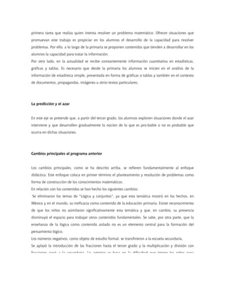 primera tarea que realiza quien intenta resolver un problema matemático. Ofrecer situaciones que
promuevan este trabajo es propiciar en los alumnos el desarrollo de la capacidad para resolver
problemas. Por ello, a lo largo de la primaria se proponen contenidos que tienden a desarrollar en los
alumnos la capacidad para tratar la información.
Por otro lado, en la actualidad se recibe constantemente información cuantitativa en estadísticas,
gráficas y tablas. Es necesario que desde la primaria los alumnos se inicien en el análisis de la
información de estadística simple, presentada en forma de gráficas o tablas y también en el contexto
de documentos, propagandas, imágenes u otros textos particulares.
La predicción y el azar
En este eje se pretende que, a partir del tercer grado, los alumnos exploren situaciones donde el azar
interviene y que desarrollen gradualmente la noción de lo que es pro-bable o no es probable que
ocurra en dichas situaciones.
Cambios principales al programa anterior
Los cambios principales, como se ha descrito arriba, se refieren fundamentalmente al enfoque
didáctico. Este enfoque coloca en primer término el planteamiento y resolución de problemas como
forma de construcción de los conocimientos matemáticos.
En relación con los contenidos se han hecho los siguientes cambios:
Se eliminaron los temas de "Lógica y conjuntos", ya que esta temática mostró en los hechos, en
México y en el mundo, su ineficacia como contenido de la educación primaria. Existe reconocimiento
de que los niños no asimilaron significativamente esta temática y que, en cambio, su presencia
disminuyó el espacio para trabajar otros contenidos fundamentales. Se sabe, por otra parte, que la
enseñanza de la lógica como contenido aislado no es un elemento central para la formación del
pensamiento lógico.
Los números negativos, como objeto de estudio formal, se transfirieron a la escuela secundaria.
Se aplazó la introducción de las fracciones hasta el tercer grado y la multiplicación y división con
fracciones pasó a la secundaria Lo anterior se basa en la dificultad que tienen los niños para
 