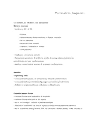 Matemáticas. Programas
Los números, sus relaciones y sus operaciones
Números naturales
· Los números del 1 al 100
- Conteos
- Agrupamientos y desagrupamientos en decenas y unidades
- Lectura y escritura
- Orden de la serie númerica
- Antecesor y sucesor de un número
- Valor posicional
· Introducción a los números ordinales
· Planteamiento y resolución de problemas sencillos de suma y resta mediante diversos
procedimientos, sin hacer transformaciones
· Algoritmo convencional de la suma y de la resta sin transformaciones
Medición
Longitudes y áreas
· Comparación de longitudes, de forma directa y utilizando un intermediario
· Comparación de la superficie de dos figuras por superposición y recubrimiento
· Medición de longitudes utilizando unidades de medida arbitrarias
Capacidad, peso y tiempo
· Comparación directa de la capacidad de recipientes
· Comparación directa del peso de dos objetos
· Uso de la balanza para comparar el peso de dos objetos
· Medición de la capacidad y el peso de objetos utilizando unidades de medida arbitrarias
· Uso de los términos: antes y después; ayer, hoy y mañana; y mañana, tarde y noche, asociados a
 