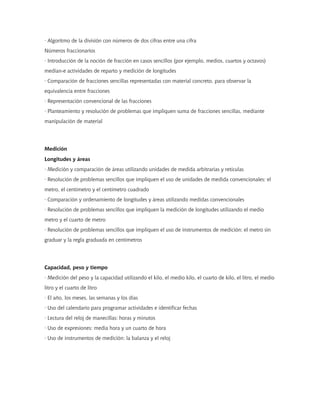 · Algoritmo de la división con números de dos cifras entre una cifra
Números fraccionarios
· Introducción de la noción de fracción en casos sencillos (por ejemplo, medios, cuartos y octavos)
median-e actividades de reparto y medición de longitudes
· Comparación de fracciones sencillas representadas con material concreto, para observar la
equivalencia entre fracciones
· Representación convencional de las fracciones
· Planteamiento y resolución de problemas que impliquen suma de fracciones sencillas, mediante
manipulación de material
Medición
Longitudes y áreas
· Medición y comparación de áreas utilizando unidades de medida arbitrarias y retículas
· Resolución de problemas sencillos que impliquen el uso de unidades de medida convencionales: el
metro, el centímetro y el centímetro cuadrado
· Comparación y ordenamiento de longitudes y áreas utilizando medidas convencionales
· Resolución de problemas sencillos que impliquen la medición de longitudes utilizando el medio
metro y el cuarto de metro
· Resolución de problemas sencillos que impliquen el uso de instrumentos de medición: el metro sin
graduar y la regla graduada en centímetros
Capacidad, peso y tiempo
· Medición del peso y la capacidad utilizando el kilo, el medio kilo, el cuarto de kilo, el litro, el medio
litro y el cuarto de litro
· El año, los meses, las semanas y los días
· Uso del calendario para programar actividades e identificar fechas
· Lectura del reloj de manecillas: horas y minutos
· Uso de expresiones: media hora y un cuarto de hora
· Uso de instrumentos de medición: la balanza y el reloj
 