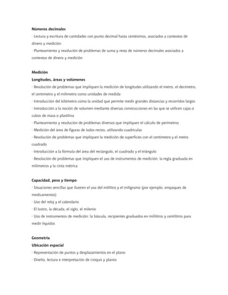Números decimales
· Lectura y escritura de cantidades con punto decimal hasta centésimos, asociados a contextos de
dinero y medición
· Planteamiento y resolución de problemas de suma y resta de números decimales asociados a
contextos de dinero y medición
Medición
Longitudes, áreas y volúmenes
· Resolución de problemas que impliquen la medición de longitudes utilizando el metro, el decímetro,
el centímetro y el milímetro como unidades de medida
· Introducción del kilómetro como la unidad que permite medir grandes distancias y recorridos largos
· Introducción a la noción de volumen mediante diversas construcciones en las que se utilicen cajas o
cubos de masa o plastilina
· Planteamiento y resolución de problemas diversos que impliquen el cálculo de perímetros
· Medición del área de figuras de lados rectos, utilizando cuadrículas
· Resolución de problemas que impliquen la medición de superficies con el centímetro y el metro
cuadrado
· Introducción a la fórmula del área del rectángulo, el cuadrado y el triángulo
· Resolución de problemas que impliquen el uso de instrumentos de medición: la regla graduada en
milímetros y la cinta métrica
Capacidad, peso y tiempo
· Situaciones sencillas que ilustren el uso del mililitro y el miligramo (por ejemplo, empaques de
medicamentos)
· Uso del reloj y el calendario
· El lustro, la década, el siglo, el milenio
· Uso de instrumentos de medición: la báscula, recipientes graduados en mililitros y centilitros para
medir líquidos
Geometría
Ubicación espacial
· Representación de puntos y desplazamientos en el plano
· Diseño, lectura e interpretación de croquis y planos
 