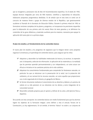 que se recogieron y procesaron más de diez mil recomendaciones específicas. En el otoño de 1992,
equipos técnicos integrados por cerca de 400 maestros, científicos y especialistas en educación,
elaboraron propuestas programáticas detalladas. Es de señalar que en esta tarea se contó con el
concurso de maestros frente a grupo de diversos estados de la República, que generosamente
acudieron al llamado de la Secretaría de Educación Pública. Durante la primera mitad de 1993 se
formularon versiones completas de los planes y programas, se incorporaron las precisiones requeridas
para la elaboración de una primera serie de nuevos libros de texto gratuitos y se definieron los
contenidos de las guías didácticas y materiales auxiliares para los maestros, necesarios para apoyar la
aplicación del nuevo plan en su primera etapa.
El plan de estudios y el fortalecimiento de los contenidos básicos
El nuevo plan de estudios y los programas de asignatura que lo integran tienen como propósito
organizar la enseñanza y el aprendizaje de contenidos básicos, para asegurar que los niños:
1º Adquieran y desarrollen las habilidades intelectuales (la lectura y la escritura, la expresión
oral, la búsqueda y selección de información, la aplicación de las matemáticas a la realidad)
que les permitan aprender permanentemente y con independencia, así como actuar con
eficacia e iniciativa en las cuestiones prácticas de la vida cotidiana.
2º Adquieran los conocimientos fundamentales para comprender los fenómenos naturales, en
particular los que se relacionan con la preservación de la salud, con la protección del
ambiente y el uso racional de los recursos naturales, así como aquellos que proporcionan
una vi-sión organizada de la historia y la geografía de México.
3º Se formen éticamente mediante el conocimiento de sus derechos y deberes y la práctica de
valores en su vida personal, en sus relaciones con los demás y como integrantes de la
comunidad nacional.
4º Desarrollen actitudes propicias para el aprecio y disfrute de las artes y del ejercicio físico y
deportivo.
De acuerdo con esta concepción, los contenidos básicos son medio fundamental para que los alumnos
logren los objetivos de la formación integral, como definen a ésta el artículo Tercero de la
Constitución y su ley reglamentaria. En tal sentido, el término "básico" no alude a un conjunto de
 