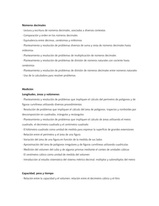 Números decimales
· Lectura y escritura de números decimales, asociados a diversos contextos
· Comparación y orden en los números decimales
· Equivalencia entre décimos, centésimos y milésimos
· Planteamiento y resolución de problemas diversos de suma y resta de números decimales hasta
milésimos
· Planteamiento y resolución de problemas de multiplicación de números decimales
· Planteamiento y resolución de problemas de división de números naturales con cociente hasta
centésimos
· Planteamiento y resolución de problemas de división de números decimales entre números naturales
· Uso de la calculadora para resolver problemas
Medición
Longitudes, áreas y volúmenes
· Planteamiento y resolución de problemas que impliquen el cálculo del perímetro de polígonos y de
figuras curvilíneas utilizando diversos procedimientos
· Resolución de problemas que impliquen el cálculo del área de polígonos, trapecios y romboides por
descomposición en cuadrados, triángulos y rectángulos
· Planteamiento y resolución de problemas que impliquen el cálculo de áreas utilizando el metro
cuadrado, el decímetro cuadrado y el centímetro cuadrado
· El kilómetro cuadrado como unidad de medida para expresar la superficie de grandes extensiones
· Relación entre el perímetro y el área de una figura
· Variación del área de una figura en función de la medida de sus lados
· Aproximación del área de polígonos irregulares y de figuras curvilíneas utilizando cuadrículas
· Medición del volumen del cubo y de algunos prismas mediante el conteo de unidades cúbicas
· El centímetro cúbico como unidad de medida del volumen
· Introducción al estudio sistemático del sistema métrico decimal: múltiplos y submúltiplos del metro
Capacidad, peso y tiempo
· Relación entre la capacidad y el volumen; relación entre el decímetro cúbico y el litro
 