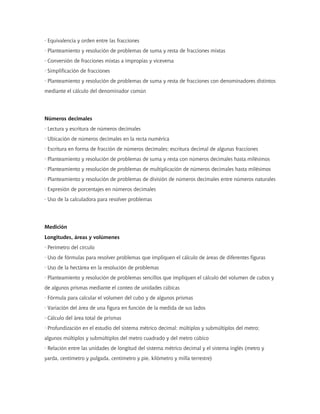 · Equivalencia y orden entre las fracciones
· Planteamiento y resolución de problemas de suma y resta de fracciones mixtas
· Conversión de fracciones mixtas a impropias y viceversa
· Simplificación de fracciones
· Planteamiento y resolución de problemas de suma y resta de fracciones con denominadores distintos
mediante el cálculo del denominador común
Números decimales
· Lectura y escritura de números decimales
· Ubicación de números decimales en la recta numérica
· Escritura en forma de fracción de números decimales; escritura decimal de algunas fracciones
· Planteamiento y resolución de problemas de suma y resta con números decimales hasta milésimos
· Planteamiento y resolución de problemas de multiplicación de números decimales hasta milésimos
· Planteamiento y resolución de problemas de división de números decimales entre números naturales
· Expresión de porcentajes en números decimales
· Uso de la calculadora para resolver problemas
Medición
Longitudes, áreas y volúmenes
· Perímetro del círculo
· Uso de fórmulas para resolver problemas que impliquen el cálculo de áreas de diferentes figuras
· Uso de la hectárea en la resolución de problemas
· Planteamiento y resolución de problemas sencillos que impliquen el cálculo del volumen de cubos y
de algunos prismas mediante el conteo de unidades cúbicas
· Fórmula para calcular el volumen del cubo y de algunos prismas
· Variación del área de una figura en función de la medida de sus lados
· Cálculo del área total de prismas
· Profundización en el estudio del sistema métrico decimal: múltiplos y submúltiplos del metro;
algunos múltiplos y submúltiplos del metro cuadrado y del metro cúbico
· Relación entre las unidades de longitud del sistema métrico decimal y el sistema inglés (metro y
yarda, centímetro y pulgada, centímetro y pie, kilómetro y milla terrestre)
 