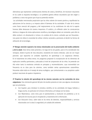 alternativas que representan combinaciones distintas de costos y beneficios, de reconocer situaciones
en las cuales la respuesta tecnológica a un problema genera efectos secundarios que dan origen a
problemas a veces más graves que el que se pretendía resolver.
Las actividades mencionadas propiciarán que los niños valoren de manera positiva y equilibrada las
aplicaciones de las ciencias y su impacto sobre el bienestar de las sociedades. El valor de la ciencia
como factor esencial del progreso y del mejoramiento en las condiciones de vida de la especie
humana debe destacarse de manera inequívoca. El análisis y la reflexión sobre las consecuencias
dañinas o riesgosas de ciertas aplicaciones científicas y tecnológicas deben ser constantes, pero ello no
debe conducir a la devaluación e incluso a la condena de la ciencia -actitudes que son frecuentes-,
sino poner de relieve la necesidad de utilizar criterios racionales y previsores al decidir las formas de
utilización de la tecnología.
3º Otorgar atención especial a los temas relacionados con la preservación del medio ambiente
y de la salud. Estos temas están presentes a lo largo de los seis grados, pues se ha considerado más
ventajoso, desde el punto de vista educativo, estudiarlos de manera reiterada, cada vez con mayor
precisión, que separarlos en unidades específicas de aprendizaje o en asignaturas distintas.
En el tratamiento de ambos temas, los programas proponen la incorporación de los elementos de
explicación científica pertinentes y adecuados al nivel de comprensión de los niños. Se pretende con
ello evitar tanto la enseñanza centrada en preceptos y recomendaciones, cuya racionalidad con
frecuencia no es clara para los alumnos, como también ciertas aproximaciones catastrofistas,
frecuentes sobre todo en el manejo de temas ecológicos, que contrariamente a sus propósitos suelen
producir reacciones de apatía e impotencia.
4º Propiciar la relación del aprendizaje de las ciencias naturales con los contenidos de otras
asignaturas. Esta orientación general del plan de estudios presenta en este caso algunas vinculaciones
que son prioritarias.
• Con Español, para introducir la temática científica en las actividades de lengua hablada y
lengua escrita, en particular en la lectura informativa y el trabajo con los textos.
• Con Matemáticas, como tema para el planteamiento y resolución de problemas y en la
aplicación de recursos para la recopilación y tratamiento de la información.
• Con Educación Cívica, sobre todo en los temas de derechos, responsabilidades y servicios
relacionados con la salud, la seguridad y el cuidado del ambiente.
 
