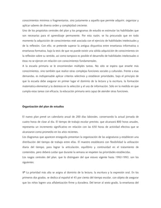 conocimientos mínimos o fragmentarios, sino justamente a aquello que permite adquirir, organizar y
aplicar saberes de diverso orden y complejidad creciente.
Uno de los propósitos centrales del plan y los programas de estudio es estimular las habilidades que
son necesarias para el aprendizaje permanente. Por esta razón, se ha procurado que en todo
momento la adquisición de conocimientos esté asociada con el ejercicio de habilidades intelectuales y
de la reflexión. Con ello, se pretende superar la antigua disyuntiva entre enseñanza informativa o
enseñanza formativa, bajo la tesis de que no puede existir una sólida adquisición de conocimientos sin
la reflexión sobre su sentido, así como tampoco es posible el desarrollo de habilidades intelectuales si
éstas no se ejercen en relación con conocimientos fundamentales.
A la escuela primaria se le encomiendan múltiples tareas. No sólo se espera que enseñe más
conocimientos, sino también que realice otras complejas funciones sociales y culturales. Frente a esas
demandas, es indispensable aplicar criterios selectivos y establecer prioridades, bajo el principio de
que la escuela debe asegurar en primer lugar el dominio de la lectura y la escritura, la formación
matemática elemental y la destreza en la selección y el uso de información. Sólo en la medida en que
cumpla estas tareas con eficacia, la educación primaria será capaz de atender otras funciones.
Organización del plan de estudios
El nuevo plan prevé un calendario anual de 200 días laborales, conservando la actual jornada de
cuatro horas de clase al día. El tiempo de trabajo escolar previsto, que alcanzará 800 horas anuales,
representa un incremento significativo en relación con las 650 horas de actividad efectiva que se
alcanzaron como promedio en los años recientes.
Los diagramas que aparecen enseguida presentan la organización de las asignaturas y establecen una
distribución del tiempo de trabajo entre ellas. El maestro establecerá con flexibilidad la utilización
diaria del tiempo, para lograr la articulación, equilibrio y continuidad en el tratamiento de
contenidos, pero deberá cuidar que durante la semana se respeten las prioridades establecidas.
Los rasgos centrales del plan, que lo distinguen del que estuvo vigente hasta 1992-1993, son los
siguientes:
1º La prioridad más alta se asigna al dominio de la lectura, la escritura y la expresión oral. En los
primeros dos grados, se dedica al español el 45 por ciento del tiempo escolar, con objeto de asegurar
que los niños logren una alfabetización firme y duradera. Del tercer al sexto grado, la enseñanza del
 