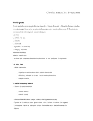 Ciencias naturales. Programas
Primer grado
En este grado los contenidos de Ciencias Naturales, Historia, Geografía y Educación Cívica se estudian
en conjunto a partir de varios temas centrales que permiten relacionarlos entre sí. El libro de texto
correspondiente está integrado por ocho bloques:
Los niños
La familia y la casa
La escuela
La localidad
Las plantas y los animales
El campo y la ciudad
Medimos el tiempo
México, nuestro país
Los temas que corresponden a Ciencias Naturales en este grado son los siguientes:
Los seres vivos
· Plantas y animales
- Diferencias y semejanzas entre plantas y animales
- Plantas y animales en la casa y en el entorno inmediato
- La germinación
El cuerpo humano y la salud
· Cambios en nuestro cuerpo
- Cómo éramos
- Cómo somos
· Partes visibles de nuestro cuerpo (cabeza, tronco y extremidades)
· Órganos de los sentidos: oído, gusto, visión, tacto y olfato; su función y su higiene
· Cuidados del cuerpo: el aseo y los hábitos elementales en la buena alimentación
· Riesgos
 