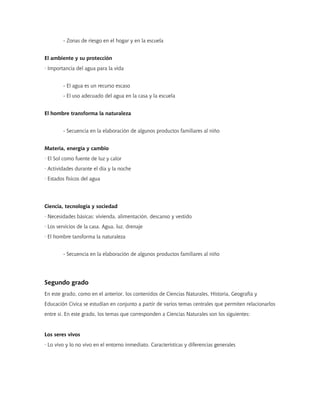 - Zonas de riesgo en el hogar y en la escuela
El ambiente y su protección
· Importancia del agua para la vida
- El agua es un recurso escaso
- El uso adecuado del agua en la casa y la escuela
El hombre transforma la naturaleza
- Secuencia en la elaboración de algunos productos familiares al niño
Materia, energía y cambio
· El Sol como fuente de luz y calor
· Actividades durante el día y la noche
· Estados físicos del agua
Ciencia, tecnología y sociedad
· Necesidades básicas: vivienda, alimentación, descanso y vestido
· Los servicios de la casa. Agua, luz, drenaje
· El hombre tansforma la naturaleza
- Secuencia en la elaboración de algunos productos familiares al niño
Segundo grado
En este grado, como en el anterior, los contenidos de Ciencias Naturales, Historia, Geografía y
Educación Cívica se estudian en conjunto a partir de varios temas centrales que permiten relacionarlos
entre sí. En este grado, los temas que corresponden a Ciencias Naturales son los siguientes:
Los seres vivos
· Lo vivo y lo no vivo en el entorno inmediato. Características y diferencias generales
 