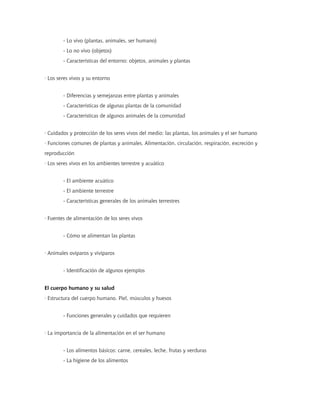 - Lo vivo (plantas, animales, ser humano)
- Lo no vivo (objetos)
- Características del entorno: objetos, animales y plantas
· Los seres vivos y su entorno
- Diferencias y semejanzas entre plantas y animales
- Características de algunas plantas de la comunidad
- Características de algunos animales de la comunidad
· Cuidados y protección de los seres vivos del medio: las plantas, los animales y el ser humano
· Funciones comunes de plantas y animales. Alimentación, circulación, respiración, excreción y
reproducción
· Los seres vivos en los ambientes terrestre y acuático
- El ambiente acuático
- El ambiente terrestre
- Características generales de los animales terrestres
· Fuentes de alimentación de los seres vivos
- Cómo se alimentan las plantas
· Animales ovíparos y vivíparos
- Identificación de algunos ejemplos
El cuerpo humano y su salud
· Estructura del cuerpo humano. Piel, músculos y huesos
- Funciones generales y cuidados que requieren
· La importancia de la alimentación en el ser humano
- Los alimentos básicos: carne, cereales, leche, frutas y verduras
- La higiene de los alimentos
 