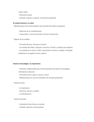 estado adulto
- Dimorfismo sexual
- Animales vivíparos y ovíparos. Características generales
El cuerpo humano y su salud
· Manifestaciones de las enfermedades más frecuentes del sistema respiratorio
- Detección de sus manifestaciones
- Causas típicas, vías de transmisión y formas de prevención
· Órganos de los sentidos
- El sentido del tacto. Estructura y función
- Los sentidos del olfato y del gusto. Estructura, función y cuidados que requieren
- Los sentidos de la vista y el oído. Características, función y cuidados. Principales
problemas en la agudeza visual y auditiva
Sistema inmunológico. Su importancia
- Elementos indispensables para el funcionamiento del sistema inmunológico:
alimentación y descanso
- Inmunidad activa y pasiva: vacunas y sueros
- Medidas básicas en caso de mordeduras de animales ponzoñosos
· Sistema excretor
- Su importancia
- Estructura, función y cuidado
- La deshidratación
· Sistema locomotor
- Interrelación entre huesos y músculos
- Cuidados, ejercicios y buena postura
 