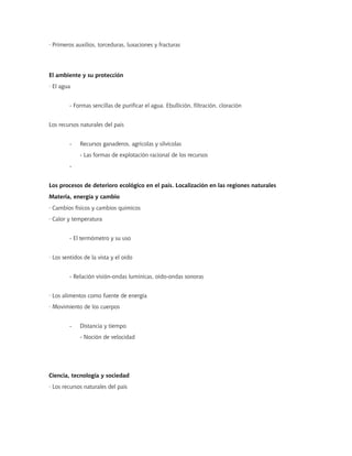 · Primeros auxilios, torceduras, luxaciones y fracturas
El ambiente y su protección
· El agua
- Formas sencillas de purificar el agua. Ebullición, filtración, cloración
Los recursos naturales del país
- Recursos ganaderos, agrícolas y silvícolas
- Las formas de explotación racional de los recursos
-
Los procesos de deterioro ecológico en el país. Localización en las regiones naturales
Materia, energía y cambio
· Cambios físicos y cambios químicos
· Calor y temperatura
- El termómetro y su uso
· Los sentidos de la vista y el oído
- Relación visión-ondas lumínicas, oído-ondas sonoras
· Los alimentos como fuente de energía
· Movimiento de los cuerpos
- Distancia y tiempo
- Noción de velocidad
Ciencia, tecnología y sociedad
· Los recursos naturales del país
 