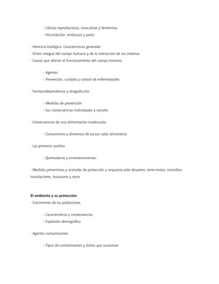 - Células reproductoras, masculinas y femeninas
- Fecundación, embarazo y parto
· Herencia biológica. Características generales
· Visión integral del cuerpo humano y de la interacción de sus sistemas
· Causas que alteran el funcionamiento del cuerpo humano
- Agentes
- Prevención, cuidado y control de enfermedades
· Farmacodependencia y drogadicción
- Medidas de prevención
- Sus consecuencias individuales y sociales
· Consecuencias de una alimentación inadecuada
- Consumismo y alimentos de escaso valor alimenticio
· Los primeros auxilios
- Quemaduras y envenenamientos
· Medidas preventivas y actitudes de protección y respuesta ante desastres: terre-motos, incendios,
inundaciones, huracanes y otros
El ambiente y su protección
· Crecimiento de las poblaciones
- Características y consecuencias
- Explosión demográfica
· Agentes contaminantes
- Tipos de contaminantes y daños que ocasionan
 