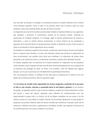 Historia. Enfoque
Con este plan de estudios se reintegra a la educación primaria el estudio sistemático de la historia
como disciplina específica. Como se sabe, en los pasados veinte años la historia, junto con otras
disciplinas, había sido enseñada dentro del área de Ciencias Sociales.
La integración por área de los estudios sociales estaba fundada en hipótesis didácticas muy sugerentes,
que aspiraban a promover el conocimiento unitario de los procesos sociales, utilizando las
aportaciones de múltiples disciplinas. Sin embargo, según la opinión predominante de maestros y
educadores, y como lo señalan diversas evaluaciones, la cultura histórica de los estudiantes y
egresados de la educación básica en las generaciones recientes es deficiente y escasa, hecho al que sin
duda ha contribuido la misma organización de los estudios.
Al restablecer la enseñanza específica de la historia, se parte del convencimiento de que esta disciplina
tiene un especial valor formativo, no sólo como elemento cultural que favorece la organización de
otros conocimientos, sino también como factor que contribuye a la adquisición de valores éticos
personales y de convivencia social y a la afirmación consciente y madura de la identidad nacional.
El enfoque adoptado para la enseñanza de la historia pretende ser congruente con los propósitos
arriba señalados, bajo el supuesto de que sería del todo inconveniente guiarse por una concepción de
la enseñanza que privilegia los datos, las fechas y los nombres, como fue habitual hace algunas
décadas, con lo que se promueve casi inevitablemente el aprendizaje memorístico.
Con una perspectiva distinta, el enfoque de este plan para la enseñanza de la historia en los seis
grados de la enseñanza primaria, tiene los siguientes rasgos:
1o. Los temas de estudio están organizados de manera progresiva, partiendo de lo que para
el niño es más cercano, concreto y avanzando hacia lo más lejano y general. En los primeros
dos grados, el propósito central es que el alumno adquiera y explore de manera elemental la noción
del cambio a través del tiempo, utilizando como referente las transformaciones que han
experimentado el propio niño y su familia, las de los objetos inmediatos de uso común y los del
entorno cercano en el que habita: la ciudad, el barrio o la comunidad. Igualmente, en estos grados se
propiciará una primera reflexión sobre los hechos centrales que conforman el pasado común de los
mexicanos, mediante narraciones, explicaciones y actividades sencillas, que seguirán la secuencia de
las conmemoraciones cívicas que se celebran en la escuela.
 