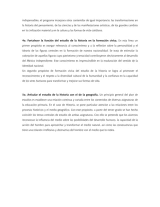 indispensables, el programa incorpora otros contenidos de igual importancia: las transformaciones en
la historia del pensamiento, de las ciencias y de las manifestaciones artísticas, de los grandes cambios
en la civilización material y en la cultura y las formas de vida cotidiana.
4o. Fortalecer la función del estudio de la historia en la formación cívica. En esta línea un
primer propósito es otorgar relevancia al conocimiento y a la reflexión sobre la personalidad y el
ideario de las figuras centrales en la formación de nuestra nacionalidad. Se trata de estimular la
valoración de aquellas figuras cuyo patriotismo y tenacidad contribuyeron decisivamente al desarrollo
del México independiente. Este conocimiento es imprescindible en la maduración del sentido de la
identidad nacional.
Un segundo propósito de formación cívica del estudio de la historia se logra al promover el
reconocimiento y el respeto a la diversidad cultural de la humanidad y la confianza en la capacidad
de los seres humanos para transformar y mejorar sus formas de vida.
5o. Articular el estudio de la historia con el de la geografía. Un principio general del plan de
estudios es establecer una relación continua y variada entre los contenidos de diversas asignaturas de
la educación primaria. En el caso de Historia, se pone particular atención a las relaciones entre los
procesos históricos y el medio geográfico. Con este propósito, a partir del tercer grado se han hecho
coincidir los temas centrales de estudio de ambas asignaturas. Con ello se pretende que los alumnos
reconozcan la influencia del medio sobre las posibilidades del desarrollo humano, la capacidad de la
acción del hombre para aprovechar y transformar el medio natural, así como las consecuencias que
tiene una relación irreflexiva y destructiva del hombre con el medio que lo rodea.
 