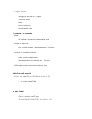 · La higiene personal
- Riesgos del descuido en la higiene
- Cepillado dental
- Baño
- Lavado de manos
- Limpieza de la ropa
El ambiente y su protección
· El agua
- Actividades comunes que contaminan el agua
· Cambios en el entorno
- Los cambios naturales y los propiciados por el hombre
· Problemas de deterioro ambiental
- Tala, erosión, sobrepastoreo
- La contaminación del agua, del aire y del suelo
· Cuidados y protección que requieren los seres vivos
Materia, energía y cambio
· Cambios que se perciben en el ambiente durante el día
- La temperatura y la luz
La luz y el calor
- Fuentes naturales y artificiales
- Importancia de la luz y el calor para los seres vivos
 