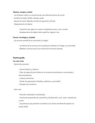 Materia, energía y cambio
· Los alimentos crudos y su transformación, por diferentes formas de cocción
· Cambios de estado. Sólidos, líquidos y gases
· Noción de mezcla. Métodos sencillos de separación y filtrado
· Desplazamiento de objetos
- Trayectoria que siguen los cuerpos al desplazarse (recta, curva, circular)
- Desplazamiento de objetos sobre superficies rugosas o lisas
Ciencia, tecnología y sociedad
· Los recursos naturales de la comunidad y la región
- La relación de los recursos con los productos utilizados en el hogar y la comunidad
- Medidas y normas para el uso racional de los recursos naturales
Cuarto grado
Los seres vivos
· Noción de ecosistema
- Factores bióticos y abióticos
- Tipos de organismo que habitan en un ecosistema (productores, consumidores y
descomponedores)
- Cadenas alimenticias
- Niveles de organización (individuo, población y comunidad)
- Ejemplos de ecosistemas
· Seres vivos
- Animales vertebrados e invertebrados
- Características generales del crecimiento y del desarrollo: nacer, crecer, reproducirse
y morir
- Características que presentan las hembras y los machos de diferentes especies en
estado adulto
 