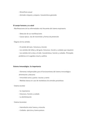 - Dimorfismo sexual
- Animales vivíparos y ovíparos. Características generales
El cuerpo humano y su salud
· Manifestaciones de las enfermedades más frecuentes del sistema respiratorio
- Detección de sus manifestaciones
- Causas típicas, vías de transmisión y formas de prevención
· Órganos de los sentidos
- El sentido del tacto. Estructura y función
- Los sentidos del olfato y del gusto. Estructura, función y cuidados que requieren
- Los sentidos de la vista y el oído. Características, función y cuidados. Principales
problemas en la agudeza visual y auditiva
Sistema inmunológico. Su importancia
- Elementos indispensables para el funcionamiento del sistema inmunológico:
alimentación y descanso
- Inmunidad activa y pasiva: vacunas y sueros
- Medidas básicas en caso de mordeduras de animales ponzoñosos
· Sistema excretor
- Su importancia
- Estructura, función y cuidado
- La deshidratación
· Sistema locomotor
- Interrelación entre huesos y músculos
- Cuidados, ejercicios y buena postura
 