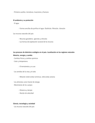 · Primeros auxilios, torceduras, luxaciones y fracturas
El ambiente y su protección
· El agua
- Formas sencillas de purificar el agua. Ebullición, filtración, cloración
Los recursos naturales del país
- Recursos ganaderos, agrícolas y silvícolas
- Las formas de explotación racional de los recursos
Los procesos de deterioro ecológico en el país. Localización en las regiones naturales
Materia, energía y cambio
· Cambios físicos y cambios químicos
· Calor y temperatura
- El termómetro y su uso
· Los sentidos de la vista y el oído
- Relación visión-ondas lumínicas, oído-ondas sonoras
· Los alimentos como fuente de energía
· Movimiento de los cuerpos
- Distancia y tiempo
- Noción de velocidad
Ciencia, tecnología y sociedad
· Los recursos naturales del país
 