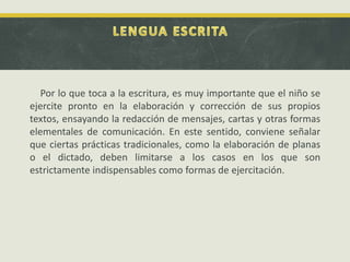 Por lo que toca a la escritura, es muy importante que el niño se
ejercite pronto en la elaboración y corrección de sus propios
textos, ensayando la redacción de mensajes, cartas y otras formas
elementales de comunicación. En este sentido, conviene señalar
que ciertas prácticas tradicionales, como la elaboración de planas
o el dictado, deben limitarse a los casos en los que son
estrictamente indispensables como formas de ejercitación.
 