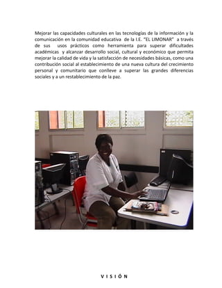 Mejorar las capacidades culturales en las tecnologías de la información y la
comunicación en la comunidad educativa de la I.E. “EL LIMONAR” a través
de sus usos prácticos como herramienta para superar dificultades
académicas y alcanzar desarrollo social, cultural y económico que permita
mejorar la calidad de vida y la satisfacción de necesidades básicas, como una
contribución social al establecimiento de una nueva cultura del crecimiento
personal y comunitario que conlleve a superar las grandes diferencias
sociales y a un restablecimiento de la paz.




                                V I S I Ó N
 