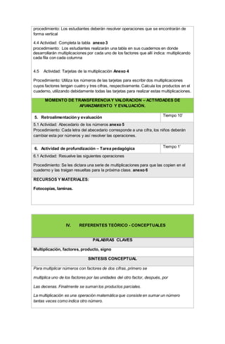 procedimiento: Los estudiantes deberán resolver operaciones que se encontrarán de
forma vertical
4.4 Actividad: Completa la tabla anexo 3
4.2. procedimiento: Los estudiantes realizarán una tabla en sus cuadernos en donde
desarrollarán multiplicaciones por cada uno de los factores que allí indica: multiplicando
cada fila con cada columna
4.5 Actividad: Tarjetas de la multiplicación Anexo 4
Procedimiento: Utiliza los números de las tarjetas para escribir dos multiplicaciones
cuyos factores tengan cuatro y tres cifras, respectivamente. Calcula los productos en el
cuaderno, utilizando debidamente todas las tarjetas para realizar estas multiplicaciones.
MOMENTO DE TRANSFERENCIAY VALORACIÓN – ACTIVIDADES DE
AFIANZAMIENTO Y EVALUACIÓN.
5. Retroalimentación y evaluación Tiempo 10’
5.1 Actividad: Abecedario de los números anexo 5
Procedimiento: Cada letra del abecedario corresponde a una cifra, los niños deberán
cambiar esta por números y así resolver las operaciones.
6. Actividad de profundización – Tarea pedagógica Tiempo 1’
6.1 Actividad: Resuelve las siguientes operaciones
Procedimiento: Se les dictara una serie de multiplicaciones para que las copien en el
cuaderno y las traigan resueltas para la próxima clase. anexo 6
RECURSOS Y MATERIALES:
Fotocopias, laminas.
IV. REFERENTES TEÓRICO - CONCEPTUALES
PALABRAS CLAVES
Multiplicación, factores, producto, signo
SÍNTESIS CONCEPTUAL
Para multiplicar números con factores de dos cifras, primero se
multiplica uno de los factores por las unidades del otro factor, después, por
Las decenas. Finalmente se suman los productos parciales.
La multiplicación es una operación matemática que consiste en sumar un número
tantas veces como indica otro número.
 