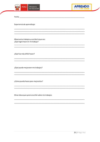 25 | P á g i n a
Fecha:_______________________________________________________________________
Experienciade aprendizaje:
_____________________________________________________________________________
_____________________________________________________________________________
_____________________________________________________________________________
Observatustrabajosy escribe loque ves:
¿Qué logre haceren mi trabajo?
_____________________________________________________________________________
_____________________________________________________________________________
¿Qué fue más difícil hacer?
_____________________________________________________________________________
_____________________________________________________________________________
¿Qué puede mejorarenmistrabajos?
_____________________________________________________________________________
_____________________________________________________________________________
¿Cómopuedohacerpara mejorarlos?
_____________________________________________________________________________
_____________________________________________________________________________
Otras ideasque quieroescribirsobre mistrabajos:
_____________________________________________________________________________
_____________________________________________________________________________
 
