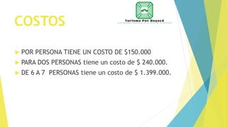 COSTOS
 POR PERSONA TIENE UN COSTO DE $150.000
 PARA DOS PERSONAS tiene un costo de $ 240.000.
 DE 6 A 7 PERSONAS tiene un costo de $ 1.399.000.
 