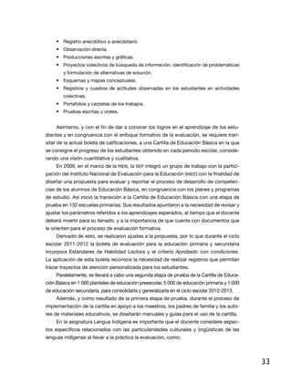 •	 Registro anecdótico o anecdotario.
     •	 Observación directa.
     •	 Producciones escritas y gráficas.
     •	 Proyectos colectivos de búsqueda de información, identificación de problemáticas
        y formulación de alternativas de solución.
     •	 Esquemas y mapas conceptuales.
     •	 Registros y cuadros de actitudes observadas en los estudiantes en actividades
        colectivas.
     •	 Portafolios y carpetas de los trabajos.
     •	 Pruebas escritas u orales.


     Asimismo, y con el fin de dar a conocer los logros en el aprendizaje de los estu-
diantes y en congruencia con el enfoque formativo de la evaluación, se requiere tran-
sitar de la actual boleta de calificaciones, a una Cartilla de Educación Básica en la que
se consigne el progreso de los estudiantes obtenido en cada periodo escolar, conside-
rando una visión cuantitativa y cualitativa.
     En 2009, en el marco de la RIEB, la SEP integró un grupo de trabajo con la partici-
pación del Instituto Nacional de Evaluación para la Educación (INEE) con la finalidad de
diseñar una propuesta para evaluar y reportar el proceso de desarrollo de competen-
cias de los alumnos de Educación Básica, en congruencia con los planes y programas
de estudio. Así inició la transición a la Cartilla de Educación Básica con una etapa de
prueba en 132 escuelas primarias. Sus resultados apuntaron a la necesidad de revisar y
ajustar los parámetros referidos a los aprendizajes esperados, al tiempo que el docente
deberá invertir para su llenado, y a la importancia de que cuente con documentos que
le orienten para el proceso de evaluación formativa.
     Derivado de esto, se realizaron ajustes a la propuesta, por lo que durante el ciclo
escolar 2011-2012 la boleta de evaluación para la educación primaria y secundaria
incorpora Estándares de Habilidad Lectora y el criterio Aprobado con condiciones.
La aplicación de esta boleta reconoce la necesidad de realizar registros que permitan
trazar trayectos de atención personalizada para los estudiantes.
     Paralelamente, se llevará a cabo una segunda etapa de prueba de la Cartilla de Educa-
ción Básica en 1 000 planteles de educación preescolar, 5 000 de educación primaria y 1 000
de educación secundaria, para consolidarla y generalizarla en el ciclo escolar 2012-2013.
     Además, y como resultado de la primera etapa de prueba, durante el proceso de
implementación de la cartilla en apoyo a los maestros, los padres de familia y los auto-
res de materiales educativos, se diseñarán manuales y guías para el uso de la cartilla.
     En la asignatura Lengua Indígena es importante que el docente considere aspec-
tos específicos relacionados con las particularidades culturales y lingüísticas de las
lenguas indígenas al llevar a la práctica la evaluación, como:




                                                                                              33
 