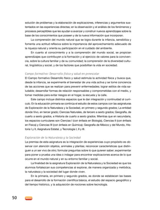 solución de problemas y la elaboración de explicaciones, inferencias y argumentos sus-
     tentados en las experiencias directas; en la observación y el análisis de los fenómenos y
     procesos perceptibles que les ayudan a avanzar y construir nuevos aprendizajes sobre la
     base de los conocimientos que poseen y de la nueva información que incorporan.
          La comprensión del mundo natural que se logra durante la infancia, sensibiliza y
     fomenta una actitud reflexiva sobre la importancia del aprovechamiento adecuado de
     la riqueza natural y orienta su participación en el cuidado del ambiente.
          En cuanto al conocimiento y a la comprensión del mundo social, se propician
     aprendizajes que contribuyen a la formación y al ejercicio de valores para la conviven-
     cia, sobre la cultura familiar y de su comunidad; la comprensión de la diversidad cultu-
     ral, lingüística y social, y de los factores que posibilitan la vida en sociedad.


     Campo formativo: Desarrollo físico y salud en preescolar
     El Campo formativo Desarrollo físico y salud estimula la actividad física y busca que,
     desde la infancia, se experimente el bienestar de una vida activa y se tome conciencia
     de las acciones que se realizan para prevenir enfermedades; lograr estilos de vida sa-
     ludable; desarrollar formas de relación responsables y comprometidas con el medio, y
     tomar medidas para evitar riesgos en el hogar, la escuela y la calle.
           Este campo incluye distintos espacios que le dan integración y continuidad al currí-
     culo. En la educación primaria se continúa el estudio de estos campos con las asignaturas
     de Exploración de la Naturaleza y la Sociedad, en primero y segundo grados; La entidad
     donde Vivo, en tercer grado; Ciencias Naturales, de tercero a sexto grados; Geografía, de
     cuarto a sexto grados, e Historia de cuarto a sexto grados. Mientras que en secundaria,
     los espacios curriculares son Ciencias I (con énfasis en Biología), Ciencias II (con énfasis
     en Física) y Ciencias III (con énfasis en Química); Geografía de México y del Mundo, His-
     toria I y II, Asignatura Estatal, y Tecnología I, II y III.


     Exploración de la Naturaleza y la Sociedad
     La premisa de esta asignatura es la integración de experiencias cuyo propósito es ob-
     servar con atención objetos, animales y plantas; reconocer características que distin-
     guen a un ser vivo de otro; formular preguntas sobre lo que quieren saber; experimentar
     para poner a prueba una idea o indagar para encontrar explicaciones acerca de lo que
     ocurre en el mundo natural y en su entorno familiar y social.
           La finalidad de la asignatura Exploración de la Naturaleza y la Sociedad es que los
     alumnos fortalezcan sus competencias al explorar, de manera organizada y metódica,
     la naturaleza y la sociedad del lugar donde viven.
           En la primaria, en primero y segundo grados, es donde se establecen las bases
     para el desarrollo de la formación científica básica, el estudio del espacio geográfico y
     del tiempo histórico, y la adquisición de nociones sobre tecnología.




50
 