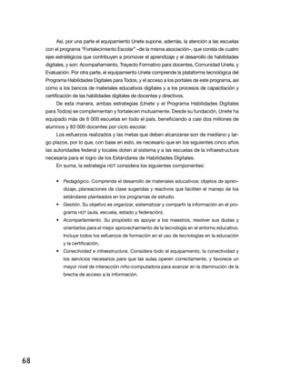 Así, por una parte el equipamiento Unete supone, además, la atención a las escuelas
     con el programa “Fortalecimiento Escolar” –de la misma asociación–, que consta de cuatro
     ejes estratégicos que contribuyen a promover el aprendizaje y el desarrollo de habilidades
     digitales, y son: Acompañamiento, Trayecto Formativo para docentes, Comunidad Unete, y
     Evaluación. Por otra parte, el equipamiento Unete comprende la plataforma tecnológica del
     Programa Habilidades Digitales para Todos, y el acceso a los portales de este programa, así
     como a los bancos de materiales educativos digitales y a los procesos de capacitación y
     certificación de las habilidades digitales de docentes y directivos.
          De esta manera, ambas estrategias (Unete y el Programa Habilidades Digitales
     para Todos) se complementan y fortalecen mutuamente. Desde su fundación, Unete ha
     equipado más de 6 000 escuelas en todo el país, beneficiando a casi dos millones de
     alumnos y 83 000 docentes por ciclo escolar.
          Los esfuerzos realizados y las metas que deben alcanzarse son de mediano y lar-
     go plazos, por lo que, con base en esto, es necesario que en los siguientes cinco años
     las autoridades federal y locales doten al sistema y a las escuelas de la infraestructura
     necesaria para el logro de los Estándares de Habilidades Digitales.
          En suma, la estrategia HDT considera los siguientes componentes:


          •	 Pedagógico. Comprende el desarrollo de materiales educativos: objetos de apren-
             dizaje, planeaciones de clase sugeridas y reactivos que faciliten el manejo de los
             estándares planteados en los programas de estudio.
          •	 Gestión. Su objetivo es organizar, sistematizar y compartir la información en el pro-
             grama HDT (aula, escuela, estado y federación).
          •	 Acompañamiento. Su propósito es apoyar a los maestros, resolver sus dudas y
             orientarlos para el mejor aprovechamiento de la tecnología en el entorno educativo.
             Incluye todos los esfuerzos de formación en el uso de tecnologías en la educación
             y la certificación.
          •	 Conectividad e infraestructura. Considera todo el equipamiento, la conectividad y
             los servicios necesarios para que las aulas operen correctamente, y favorece un
             mayor nivel de interacción niño-computadora para avanzar en la disminución de la
             brecha de acceso a la información.




68
 