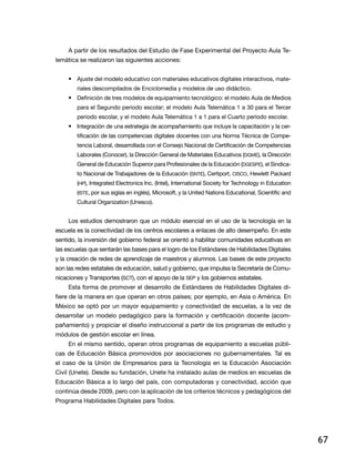 A partir de los resultados del Estudio de Fase Experimental del Proyecto Aula Te-
lemática se realizaron las siguientes acciones:


     •	 Ajuste del modelo educativo con materiales educativos digitales interactivos, mate-
        riales descompilados de Enciclomedia y modelos de uso didáctico.
     •	 Definición de tres modelos de equipamiento tecnológico: el modelo Aula de Medios
        para el Segundo periodo escolar; el modelo Aula Telemática 1 a 30 para el Tercer
        periodo escolar, y el modelo Aula Telemática 1 a 1 para el Cuarto periodo escolar.
     •	 Integración de una estrategia de acompañamiento que incluye la capacitación y la cer-
        tificación de las competencias digitales docentes con una Norma Técnica de Compe-
        tencia Laboral, desarrollada con el Consejo Nacional de Certificación de Competencias
        Laborales (Conocer), la Dirección General de Materiales Educativos (DGME), la Dirección
        General de Educación Superior para Profesionales de la Educación (DGESPE), el Sindica-
        to Nacional de Trabajadores de la Educación (SNTE), Certiport, CISCO, Hewlett Packard
        (HP), Integrated Electronics Inc. (Intel), International Society for Technology in Education
        (ISTE, por sus siglas en inglés), Microsoft, y la United Nations Educational, Scientific and
        Cultural Organization (Unesco).


     Los estudios demostraron que un módulo esencial en el uso de la tecnología en la
escuela es la conectividad de los centros escolares a enlaces de alto desempeño. En este
sentido, la inversión del gobierno federal se orientó a habilitar comunidades educativas en
las escuelas que sentarán las bases para el logro de los Estándares de Habilidades Digitales
y la creación de redes de aprendizaje de maestros y alumnos. Las bases de este proyecto
son las redes estatales de educación, salud y gobierno, que impulsa la Secretaría de Comu-
nicaciones y Transportes (SCT), con el apoyo de la SEP y los gobiernos estatales.
     Esta forma de promover el desarrollo de Estándares de Habilidades Digitales di-
fiere de la manera en que operan en otros países; por ejemplo, en Asia o América. En
México se optó por un mayor equipamiento y conectividad de escuelas, a la vez de
desarrollar un modelo pedagógico para la formación y certificación docente (acom-
pañamiento) y propiciar el diseño instruccional a partir de los programas de estudio y
módulos de gestión escolar en línea.
     En el mismo sentido, operan otros programas de equipamiento a escuelas públi-
cas de Educación Básica promovidos por asociaciones no gubernamentales. Tal es
el caso de la Unión de Empresarios para la Tecnología en la Educación Asociación
Civil (Unete). Desde su fundación, Unete ha instalado aulas de medios en escuelas de
Educación Básica a lo largo del país, con computadoras y conectividad, acción que
continúa desde 2009, pero con la aplicación de los criterios técnicos y pedagógicos del
Programa Habilidades Digitales para Todos.




                                                                                                       67
 
