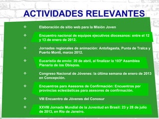 ACTIVIDADES RELEVANTES
   Elaboración de sitio web para la Misión Joven

   Encuentro nacional de equipos ejecutivos diocesanos: entre el 12
    y 13 de enero de 2012.

   Jornadas regionales de animación: Antofagasta, Punta de Tralca y
    Puerto Montt, marzo 2012.

   Eucaristía de envío: 20 de abril, al finalizar la 103ª Asamblea
    Plenaria de los Obispos.

   Congreso Nacional de Jóvenes: la última semana de enero de 2013
    en Concepción.

   Encuentros para Asesores de Confirmación: Encuentros por
    provincias eclesiásticas para asesores de confirmación.

   VIII Encuentro de Jóvenes del Conosur

   XXVIII Jornada Mundial de la Juventud en Brasil: 23 y 28 de julio
    de 2013, en Río de Janeiro.
 