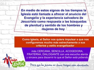 En medio de estos signos de los tiempos la
Iglesia está llamada a ofrecer el anuncio del
  Evangelio y la experiencia salvadora de
Jesucristo como respuesta a las búsquedas
   de plenitud y sentido de los hombres y
                mujeres de hoy


 Como Iglesia, el Señor nos quiere impulsar a que nos
   configuremos mucho más estrechamente a sus
           criterios y estilo evangelizador

         más CERCANA, SENCILLA, ACOGEDORA,
    FRATERNA, DIALOGANTE con una escucha atenta
    y sincera para discernir lo que el Señor está pidiendo
 