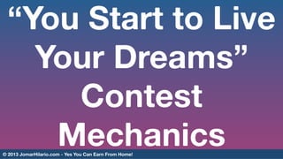 “You Start to Live
Your Dreams”
Contest
Mechanics

© 2013 JomarHilario.com - Yes You Can Earn From Home! 

 