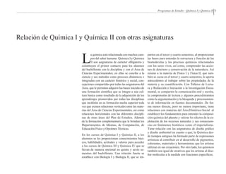 7Programas de Estudio - Química I y Química II
Relación de Química I y Química II con otras asignaturas
L
a química está relacionada con muchos cam-
pos del saber humano. Química I y Química
II son asignaturas de carácter obligatorio y
constituyen el primer contacto para los alumnos
del bachillerato con la disciplina y con el Área de
Ciencias Experimentales; en ellas se concibe a la
ciencia y sus métodos como procesos dinámicos e
integrados con un carácter histórico y social, con-
cepciones compartidas por todas las asignaturas del
Área, que le permiten adquirir las bases iniciales de
una formación científica que se integre a una cul-
tura básica como resultado de la adquisición de los
aprendizajes promovidos por todas las disciplinas
que incidirán en su formación media superior toda
vez que existen relaciones verticales entre las mate-
rias del Área de Ciencias Experimentales, así como
relaciones horizontales con las diferentes discipli-
nas de otras áreas del Plan de Estudios. Además
de la formación complementaria que le brindan los
Departamentos de Idiomas, de Computación, de
Educación Física y Opciones Técnicas.
En los cursos de Química I y Química II, a los
alumnos se les proporcionan conocimientos bási-
cos, habilidades, actitudes y valores para acceder
a los cursos de Química III y Química IV que se
llevan de manera opcional en quinto y sexto se-
mestres del bachillerato. Una relación fuerte se
establece con Biología I y Biología II, que se im-
parten en el tercer y cuarto semestres, al proporcionar
las bases para entender la estructura y función de las
biomoléculas y los procesos químicos relacionados
con los seres vivos, así como, comprender las accio-
nes de deterioro y conservación de la naturaleza. Así
mismo a la materia de Física I y Física II, que tam-
bién se cursa en el tercer y cuarto semestres, le aporta
antecedentes al trabajar sobre las propiedades de la
materia y su cuantificación. Con Talleres de Lectu-
ra y Redacción e Iniciación a la Investigación Docu-
mental, se comparten la comunicación oral y escrita,
la comprensión de lectura y algunos procedimientos
como la argumentación y la búsqueda y procesamien-
to de información en fuentes documentales. De for-
ma menos directa, pero no menos importante, tiene
relaciones con materias del Área Histórico-Social al
establecer los fundamentos para entender la composi-
ción química del planeta y valorar los efectos de la ex-
plotación de los recursos naturales y sus consecuen-
cias en fenómenos históricos como el imperialismo.
Tiene relación con las asignaturas de diseño gráfico
y diseño ambiental en cuanto a que, la Química des-
de tiempos antiguos ha formado parte de expresiones
artísticas al contribuir en el desarrollo de pigmentos,
colorantes, materiales y herramientas que los artistas
utilizan en sus creaciones. Por otro lado, los químicos
también son igual de creativos que los artistas al dise-
ñar moléculas a la medida con funciones específicas.
 
