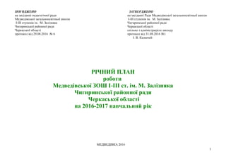 РІЧНИЙ ПЛАН
роботи
Медведівської ЗОШ І-ІІІ ст. ім. М. Залізняка
Чигиринської районної ради
Черкаської області
на 2016-2017 навчальний рік
МЕДВЕДІВКА 20169 р
ПОГОДЖЕНО
на засіданні педагогічної ради
Медведівської загальноосвітньої школи
І-ІІІ ступенів ім. М. Залізняка
Чигиринської районної ради
Черкаської області
протокол від 29.08.2016 № 6
ЗАТВЕРДЖЕНО
на засіданні Ради Медведівської загальноосвітньої школи
І-ІІІ ступенів ім. М. Залізняка
Чигиринської районної ради
Черкаської області
спільно з адміністрацією закладу
протокол від 31.08.2016 №1
___ І. В. Казначей
1
 