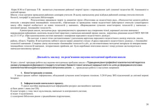 Корж Н.М.та Строгецька Т.В. являються учасниками районної творчої групи з впровадження ідей гуманної педагогіки Ш. Амонашвілі в
освітній процес.
Школа стала центром проведення районних семінарів учителів .В цьому навчальному році відбувся районний семінар учителів вчителів
біології, географії та шкільних бібліотекарів.
Результативно працювали творчі та динамічні групи «Підготовка до педагогічних рад», «Психологічні аспекти роботи
вчителів з використання інноваційних технологій», «Організація та проведення тижня педагогічної майстерності вчителів гуманітарного
циклу «Від творчої особистості до нових технологій у навчанні», «Впровадження сучасних комп’ютерних технологій у навчально –
виховний процес. Інноваційні технології».
Адміністрація школи, методична рада продовжуватимуть працювати над створенням чіткої, керованої системи вивчення і
впровадження найновіших досягнень педагогічної практики у навчально-виховний процес школи, керуючись рішенням колегії МОУ №9/108
від 23.11.87.р. «Про вдосконалення системи навчання і поширення передового педагогічного досвіду».
На сьогодні в школі чітко систематизована і узагальнена картотека передового педагогічного досвіду вчителів школи,
району, області, України. В методичному кабінеті школи наявні динамічні стенди «Адреса передового педагогічного досвіду», « Інноваційні
технології навчання». Створено діючу експозицію «Інноваційні технології в дії», де систематизовано методичні матеріали по використанню
інноваційних технологій навчання , інтерактивних прийомів ,які були апробовані вчителями школи і тепер успішно застосовуються в
навчально-виховному процесі.
Діяльність закладу по розв’язанню науково-методичної проблеми школи
Згідно з діючої програми роботи над науково-методичною проблеми школи « Підвищеннярівня професійної компетентностейпедагогав
,умовахупровадженняДержавного стандартупочаткової базовоїй повної загальноїсередньоїосвіти як шлях до формуванняключових
компетентностейконкурентоспроможного випускника школи» » , проводилася робота із наступних напрямків:
1. Комп’ютеризація установи.
У школі працює кабінет інформатики, обладнаний сучасною комп’ютерною технікою. З 2010 року ЗНЗ підключений до світової мережі
Інтернет.
2. Інформатизація навчального процесу.
У школі постійно впроваджуються інформаційні ресурси дистанційного навчання:
а) бази даних і знань (на СD);
б) комп’ютерні, у тому числі мультимедіа, навчальні та контролюючі системи;
в) відео- й аудіозаписи;
г) електронні бібліотеки разом з традиційними підручнтками;
20
 