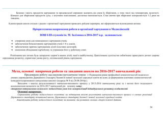 Безпека і якість продуктів харчування та продовольчої сировини залежить від умов їх зберігання, у тому числі від температури, вологості.
Кімната для зберігання продуктів суха, з штучним освітленням, достатньо вентилюється. Стан овочів при зберіганні контролюється 1-2 рази на
тиждень.
Адміністрація школи спільно з радою з організації харчування проводять рейдові перевірки, які оформляються відповідними актами.
Пріоритетними напрямками роботи в організації харчування в Медведівській
ЗОШ І-ІІІ ступенів ім. М. Залізняка в 2016-2017 н.р. залишаються:
• створення умов для повноцінного харчування учнів;
• забезпечення безкоштовним харчуванням учнів 1-4-х класів;
• забезпечення гарячим харчуванням дітей пільгових категорій;
• оновлення обладнання харчоблоку та утримання його у робочому стані.
Розв'язання цих питань буде запорукою здоров’я наших дітей, нації в майбутньому. Цивілізоване суспільство зобов'язане гарантувати дитині здорове
середовище розвитку, сприятливі умови росту, оптимальний рівень харчування.
Мета, основні напрямки роботи та завдання школи на 2016-2017 навчальний рік
Продовжено роботу над науково-методичною темою « Підвищення рівня професійної компетентностей педагога в
умовах упровадження Державного стандарту базової й повної загальної середньої освіти як шлях до формування ключових компетентностей
конкурентоспроможного випускника школи» (педрада № 8 від 28.08.2016р.).
Виходячи з аналізу результативності навчально-виховного процесу у 2015-2016 навчальному році та з метою його подальшого
вдосконалення визначити на 2016-2017 навчальний рік основну мету:
створення оптимальних психолого- педагогічних умов для самореалізації індивідуального розвитку особистості.
Основні напрямки :
Спрямувати роботу педагогічного колективу на підвищення якості результатів навчально-виховного процесу в умовах реалізації
Державного стандарту початкової школи, Державного стандарту базової і повної загальної середньої освіти.
Акцентувати роботу педагогічного колективу на визнання та розвиток сильних сторін кожної дитини.
34
 