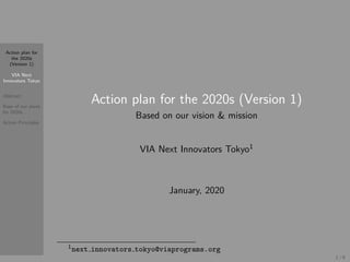 Action plan for
the 2020s
(Version 1)
VIA Next
Innovators Tokyo
Abstract
Base of our plans
for 2020s
Action Principles
Action plan for the 2020s (Version 1)
Based on our vision & mission
VIA Next Innovators Tokyo1
January, 2020
1next innovators tokyo@viaprograms.org
1 / 9
 