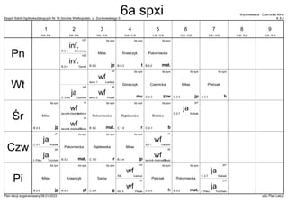 Zespół Szkół Ogólnokształcących Nr 16 Gorzów Wielkopolski, ul. Dunikowskiego 5 A 3-2
Wychowawca : Czernicka Alina
Plan lekcji wygenerowany:06.01.2023 aSc Plan Lekcji
inf.
DeraA
B 2-6
inf2
6a spxi
t
Krawczyk
B 0-3
6a spxi
mat.
Pokorniecka
B 3-2
inf.
Górowska
B 3-6
inf1 6a spxi
jp
Milas
B 2-5
wf
Pilsak
tenis 2
dz
ja
Trzciński
C 3-2A
ja2
wf
Łankuć
tenis 1
ch 6a spxi
zzw
Czernicka
C 2-5
6a spxi
mu
Góralczyk
6a spxi
h
Pietrzak
B 3-4
6a spxi
jp
Milas
C 2-5
wf
Pilsak
łacznik bieżnia 2
dz
6a spxi
b
Bielska
C 3-1
wf
Łankuć
łacznik-bieżnia 1
ch 6a spxi
mat.
Pokorniecka
B 3-2
ja
Kubiak
C 2-7
ja1
6a spxi
r
Rąblewska
C 1-5
6a spxi
jp
Milas
B 2-5
wf
Pilsak
łacznik bieżnia 2
dz
ja
Trzciński
Ł.Piłsu
ja2
wf
Łankuć
SG 1
ch
6a spxi
mat.
Pokorniecka
B 3-2
ja
Kubiak
C 2-7
ja1 6a spxi
r
Rąblewska
C 1-5
6a spxi
jp
Milas
B 3-4
wf
Pilsak
SG 3
dz
ja
Trzciński
Ł.Piłsu
ja2
6a spxi
pl
Krawczyk
B 0-3
wf
Łankuć
SIŁ.
ch 6a spxi
mat.
Pokorniecka
B 3-2
ja
Kubiak
C 2-7
ja1
6a spxi
g
Sarba
C 2-4
6a spxi
h
Pietrzak
C 3-2
6a spxi
jp
Milas
B 2-5
Pn
Wt
Śr
Czw
Pi
1
8:00 - 8:45
2
8:55 - 9:40
3
9:50 - 10:35
4
10:45 - 11:30
5
11:50 - 12:35
6
12:45 - 13:30
7
13:40 - 14:25
8
14:35 - 15:20
9
15:30 - 16:15
6a spxi
 