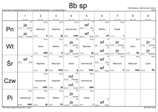 Zespół Szkół Ogólnokształcących Nr 16 Gorzów Wielkopolski, ul. Dunikowskiego 5 B 3-5
Wychowawca : Kaźmierczyk Joanna
Plan lekcji wygenerowany:06.01.2023 aSc Plan Lekcji
8b sp
mat.
Kaźmierczyk
B 3-4
wf
Bury
tenis 1
ch
wf
Pilsak
tenis 2
dz
8b sp
jp
Rępińska
C 2-2
8b sp
h
Błaszczyk
B 3-3
8b sp
r
Nowak
C 1-5
8b sp
ch
Bielska
C3-3
ja
Trzciński
Ł.Piłsu
ja2
ja
Lisowski
C 3-2
ja1
jn
Kiełpińska
A 3-1
jn2
jn
Kiełpińska
A 3-1
jn2
8b sp
edb
Sarba
C 2-4
wf
Bury
SIŁ.
ch
wf
Pilsak
SG 3
dz
8b sp
jp
Rępińska
C 2-2
8b sp
fiz.
Cyran
C 2-5
8b sp
b
Bielska
C 3-1
jn
Giordano
B 2-2
jn1
jn
Giordano
B 2-2
jn1
ja
Trzciński
C 3-2A
ja2
ja
Lisowski
C3-3
ja1
8b sp
mat.
Kaźmierczyk
B 3-4
wf
Bury
SG 2
ch
wf
Bury
SG 3
ch
wf
Pilsak
SG 3
dz
8b sp
jp
Rępińska
C 2-2
8b sp
wos
Błaszczyk
B 3-3
8b sp
wos
Błaszczyk
B 3-3
8b sp
fiz.
Cyran
C 2-5
8b sp
g
Sarba
C 2-4
8b sp
h
Błaszczyk
B 3-3
inf.
DeraA
B 2-6
inf2
8b sp
mat.
Kaźmierczyk
B 3-4
8b sp
jp
Rępińska
C 2-2
inf.
Górowska
B 3-6
inf1 8b sp
zzw
Kaźmierczyk
B 3-4
8b sp
mat.
Kaźmierczyk
B 3-4
wf
Pilsak
tenis 2
dz
8b sp
jp
Rępińska
C 2-2
8b sp
r
Nowak
A 3-1
8b sp
ch
Bielska
C3-3
ja
Trzciński
Ł.Piłsu
ja2
ja
Lisowski
C 3-1
ja1
Pn
Wt
Śr
Czw
Pi
1
8:00 - 8:45
2
8:55 - 9:40
3
9:50 - 10:35
4
10:45 - 11:30
5
11:50 - 12:35
6
12:45 - 13:30
7
13:40 - 14:25
8
14:35 - 15:20
9
15:30 - 16:15
8b sp
 