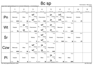 Zespół Szkół Ogólnokształcących Nr 16 Gorzów Wielkopolski, ul. Dunikowskiego 5 C 3-2
Wychowawca : Milas Anna
Plan lekcji wygenerowany:06.01.2023 aSc Plan Lekcji
jn
Kiełpińska
C 3-1
jn2
inf.
DeraA
B 2-6
inf2
wf
Nowicka
SG 2
dz
wf
Wlaźlak
SG 1
chł
8c sp
wos
Błaszczyk
B 3-3
jn
Giordano
B 2-2
jn1
8c sp
mat.
Pokorniecka
B 3-2
inf.
Górowska
B 3-6
inf1 8c sp
h
Błaszczyk
B 3-3
8c sp
jp
Milas
B 2-5
8c sp
ch
Osińska
C3-3
jn
Kiełpińska
A 3-1
jn2
wf
Nowicka
pg
dz
wf
Wlaźlak
SIŁ.
chł
jn
Giordano
B 2-2
jn1
8c sp
mat.
Pokorniecka
B 3-2
ja
Waśkowicz
B 2-2
ja2
8c sp
edb
Sarba
C 2-4
8c sp
h
Błaszczyk
B 3-3
ja
Kubiak
C 2-7
ja1
8c sp
fiz.
Księżak
C 2-5
wf
Nowicka
SG 1
dz
wf
Wlaźlak
SG 2
chł 8c sp
mat.
Pokorniecka
B 3-2
8c sp
r
Nowak
C3-3
8c sp
b
Bielska
C 3-1
8c sp
jp
Milas
B 2-5
8c sp
ch
Osińska
C3-3
wf
Nowicka
SIŁ.
dz
wf
Wlaźlak
SG 3
chł
8c sp
wos
Błaszczyk
B 3-3
8c sp
mat.
Pokorniecka
B 3-2
ja
Waśkowicz
A 3-1
ja2
8c sp
jp
Milas
B 2-5
ja
Kubiak
C 2-7
ja1
8c sp
zzw
Milas
B 2-5
ja
Waśkowicz
C 3-2A
ja2
8c sp
r
Nowak
A 3-1
8c sp
g
DeraA
8c sp
jp
Milas
B 2-5
8c sp
jp
Milas
B 2-5
ja
Kubiak
C 2-7
ja1
8c sp
fiz.
Księżak
C 2-5
Pn
Wt
Śr
Czw
Pi
1
8:00 - 8:45
2
8:55 - 9:40
3
9:50 - 10:35
4
10:45 - 11:30
5
11:50 - 12:35
6
12:45 - 13:30
7
13:40 - 14:25
8
14:35 - 15:20
9
15:30 - 16:15
8c sp
 