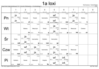 Zespół Szkół Ogólnokształcących Nr 16 Gorzów Wielkopolski, ul. Dunikowskiego 5 C 3-1
Wychowawca : Kubiak Magda
Plan lekcji wygenerowany:06.01.2023 aSc Plan Lekcji
1a loxi
b
Bielska
C 2-4
1a loxi
pl
Krawczyk
B 0-3
wf
Bartosz
łacznik bieżnia 2
dz
wf
Łankuć
łacznik-bieżnia 1
ch
1a loxi
r
Nowak
B 2-6
1a loxi
jp
Iwanowska
B 2-5
ja
Kubiak
C 2-7
ja 1
jn
Giordano
B 2-2
jn2
jn
Wójcik
C3-3
jn1 1a loxi
zzw
Kubiak
C 2-7
ja
Frukacz
C 2-4A
ja 2
1a loxi
g
DeraA
B 2-2
1a loxi
br
Bielska
1a loxi
Hit
Błaszczyk
B 3-3
1a loxi
jp
Iwanowska
B 2-5
ja
Kubiak
C 2-7
ja 1
1a loxi
h
Błaszczyk
B 3-3
ja
Frukacz
C 2-4A
ja 2
1a loxi
ch
Osińska
C3-3
1a loxi
mat.
Hołówko
B 3-5
1a loxi
edb
Sarba
C 2-4
1a loxi
jp
Iwanowska
B 2-5
ja
Kubiak
C 2-7
ja 1 1a loxi
jpr
Iwanowska
B 2-5
ja
Frukacz
C 2-4A
ja 2
wf
Bartosz
SG 3
dz
wf
Łankuć
SG 2
ch 1a loxi
Hit
Błaszczyk
B 3-3
1a loxi
mat.
Hołówko
B 3-5
1a loxi
jp
Iwanowska
B 2-5
ja
Kubiak
C 2-7
ja 1
jn
Giordano
B 2-2
jn2
jn
Wójcik
B 2-3
jn1 1a loxi
jpr
Iwanowska
B 2-5
ja
Frukacz
C 2-4A
ja 2
wf
Bartosz
SG 2
dz
wf
Łankuć
SG 3
ch
1a loxi
fiz.
Księżak
C 2-5
1a loxi
mat.
Hołówko
B 3-5
1a loxi
r
Nowak
A 3-1
1a loxi
h
Błaszczyk
B 3-3
inf.
Górowska
B 3-6
inf1
inf.
DeraA
B 2-6
inf2
Pn
Wt
Śr
Czw
Pi
1
8:00 - 8:45
2
8:55 - 9:40
3
9:50 - 10:35
4
10:45 - 11:30
5
11:50 - 12:35
6
12:45 - 13:30
7
13:40 - 14:25
8
14:35 - 15:20
9
15:30 - 16:15
1a loxi
 