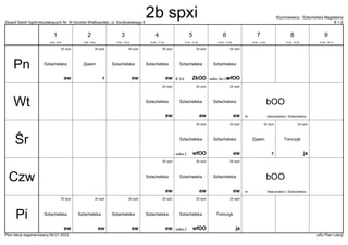 Zespół Szkół Ogólnokształcących Nr 16 Gorzów Wielkopolski, ul. Dunikowskiego 5 B 1-2
Wychowawca : Sztachelska Magdalena
Plan lekcji wygenerowany:06.01.2023 aSc Plan Lekcji
2b spxi
r
Zjawin
2b spxi
ZkOO
Sztachelska
B 3-6
2b spxi
ew
Sztachelska
2b spxi
ew
Sztachelska
2b spxi
ew
Sztachelska
2b spxi
wfOO
Sztachelska
salka dla I-III
bOO
Jakubowska / Sztachelska
sł
2b spxi
ew
Sztachelska
2b spxi
ew
Sztachelska
2b spxi
ew
Sztachelska
2b spxi
r
Zjawin
2b spxi
ew
Sztachelska
2b spxi
ja
Tomczyk
2b spxi
wfOO
Sztachelska
salka 2
2b spxi
ew
Sztachelska
2b spxi
ew
Sztachelska
2b spxi
ew
Sztachelska bOO
Bakunowicz / Sztachelska
sł
2b spxi
ew
Sztachelska
2b spxi
ew
Sztachelska
2b spxi
ew
Sztachelska
2b spxi
ew
Sztachelska
2b spxi
ja
Tomczyk
2b spxi
wfOO
Sztachelska
salka 2
Pn
Wt
Śr
Czw
Pi
1
8:00 - 8:45
2
8:55 - 9:40
3
9:50 - 10:35
4
10:45 - 11:30
5
11:50 - 12:35
6
12:45 - 13:30
7
13:40 - 14:25
8
14:35 - 15:20
9
15:30 - 16:15
2b spxi
 