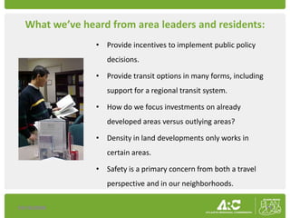 What we’ve heard from area leaders and residents:
                • Provide incentives to implement public policy
                   decisions.

                • Provide transit options in many forms, including
                   support for a regional transit system.

                • How do we focus investments on already
                   developed areas versus outlying areas?

                • Density in land developments only works in
                   certain areas.

                • Safety is a primary concern from both a travel
                   perspective and in our neighborhoods.

10/16/2009                                                           11
 