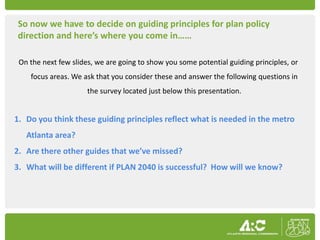 So now we have to decide on guiding principles for plan policy
direction and here’s where you come in……

 On the next few slides, we are going to show you some potential guiding principles, or
    focus areas. We ask that you consider these and answer the following questions in
                      the survey located just below this presentation.


1. Do you think these guiding principles reflect what is needed in the metro
   Atlanta area?
2. Are there other guides that we’ve missed?
3. What will be different if PLAN 2040 is successful? How will we know?
 
