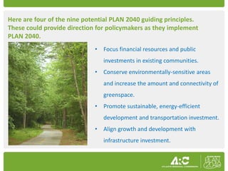 Here are four of the nine potential PLAN 2040 guiding principles.
These could provide direction for policymakers as they implement
PLAN 2040.
                             • Focus financial resources and public
                                investments in existing communities.
                             • Conserve environmentally-sensitive areas
                                and increase the amount and connectivity of
                                greenspace.
                             • Promote sustainable, energy-efficient
                                development and transportation investment.
                             • Align growth and development with
                                infrastructure investment.
 