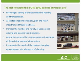 The last five potential PLAN 2040 guiding principles are:
• Encourage a variety of choices related to housing
   and transportation.
• At strategic regional locations, plan and retain
   industrial and freight land uses.
• Increase the number and variety of uses around
   existing and planned transit stations.
• Assure the preservation, maintenance and operation
   of the existing transportation system.
• Incorporate the needs of the region’s changing
   demographics into all aspects of planning.
 