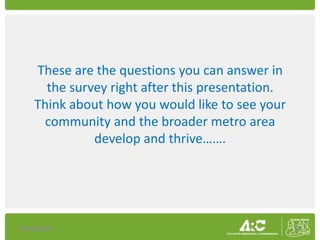 These are the questions you can answer in
      the survey right after this presentation.
    Think about how you would like to see your
      community and the broader metro area
              develop and thrive…….




10/16/2009                                        17
 