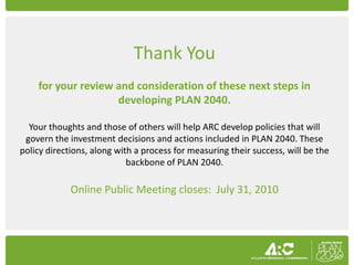 Thank You
    for your review and consideration of these next steps in
                    developing PLAN 2040.

  Your thoughts and those of others will help ARC develop policies that will
 govern the investment decisions and actions included in PLAN 2040. These
policy directions, along with a process for measuring their success, will be the
                            backbone of PLAN 2040.

             Online Public Meeting closes: July 31, 2010
 